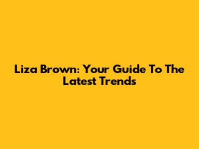Liza Brown: Your Guide To The Latest Trends