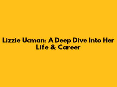 Lizzie Ucman: A Deep Dive Into Her Life & Career