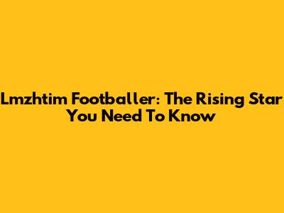 Lmzhtim Footballer: The Rising Star You Need To Know