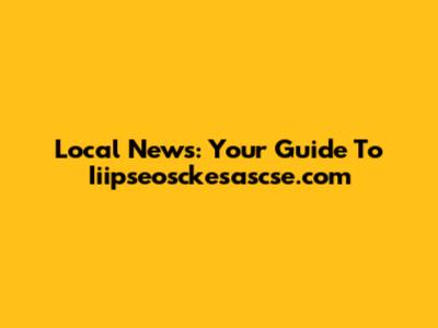 Local News: Your Guide To Iiipseosckesascse.com