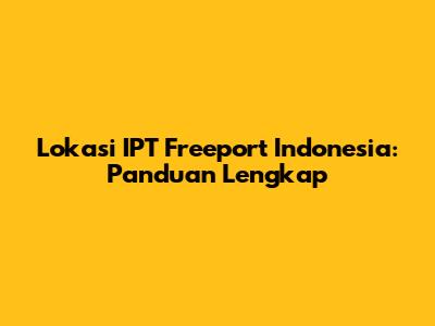 Lokasi IPT Freeport Indonesia: Panduan Lengkap
