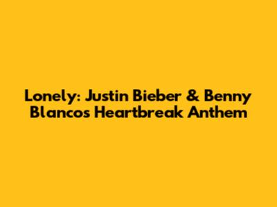 Lonely: Justin Bieber & Benny Blanco's Heartbreak Anthem