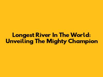 Longest River In The World: Unveiling The Mighty Champion