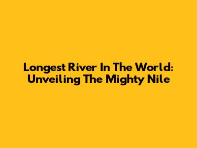 Longest River In The World: Unveiling The Mighty Nile