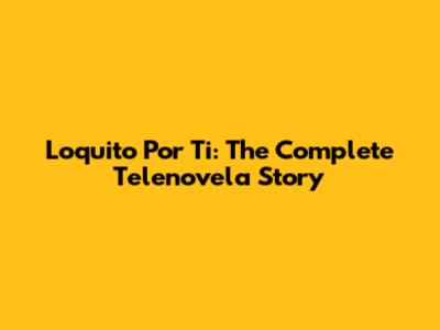 Loquito Por Ti: The Complete Telenovela Story