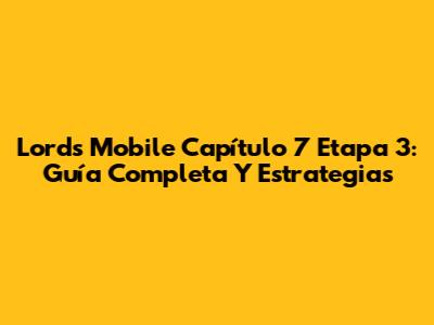 Lords Mobile Capítulo 7 Etapa 3: Guía Completa Y Estrategias