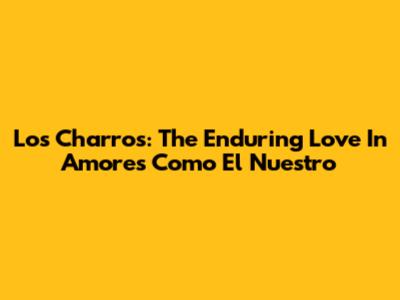 Los Charros: The Enduring Love In 'Amores Como El Nuestro'