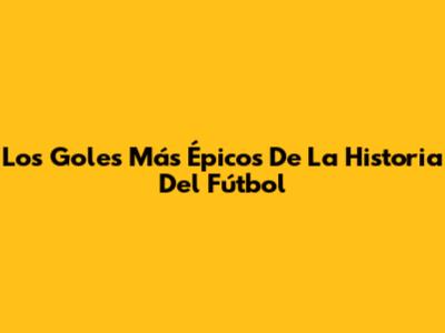 Los Goles Más Épicos De La Historia Del Fútbol
