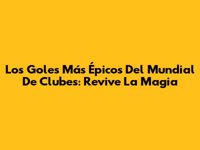 Los Goles Más Épicos Del Mundial De Clubes: Revive La Magia
