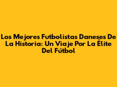 Los Mejores Futbolistas Daneses De La Historia: Un Viaje Por La Élite Del Fútbol