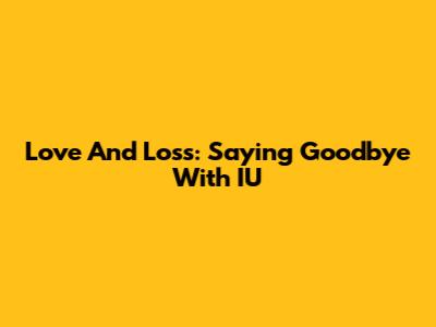 Love And Loss: Saying Goodbye With IU