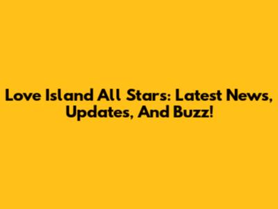 Love Island All Stars: Latest News, Updates, And Buzz!