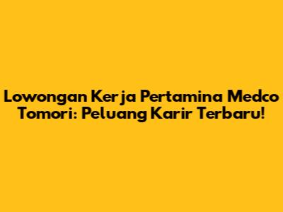 Lowongan Kerja Pertamina Medco Tomori: Peluang Karir Terbaru!