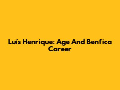 Luís Henrique: Age And Benfica Career
