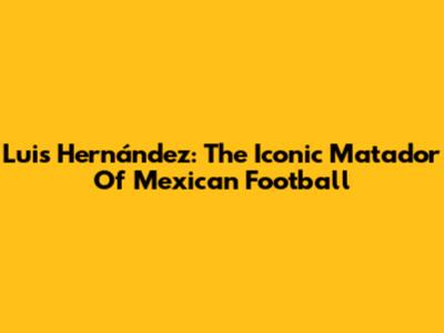 Luis Hernández: The Iconic 'Matador' Of Mexican Football