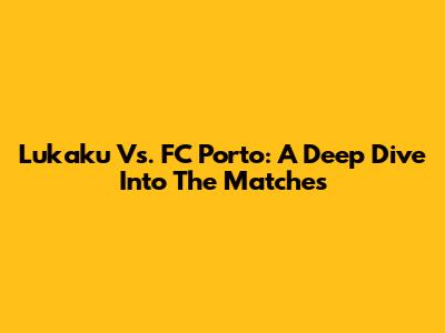 Lukaku Vs. FC Porto: A Deep Dive Into The Matches
