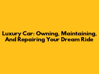 Luxury Car: Owning, Maintaining, And Repairing Your Dream Ride