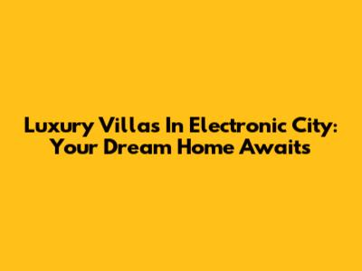 Luxury Villas In Electronic City: Your Dream Home Awaits