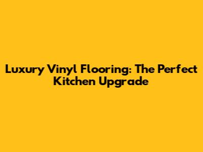 Luxury Vinyl Flooring: The Perfect Kitchen Upgrade