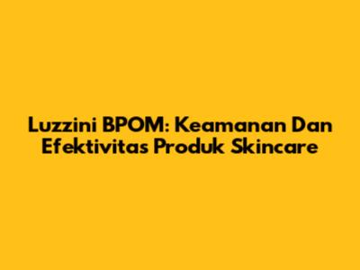 Luzzini BPOM: Keamanan Dan Efektivitas Produk Skincare