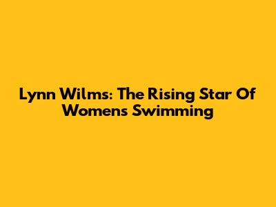 Lynn Wilms: The Rising Star Of Women's Swimming