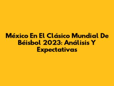 México En El Clásico Mundial De Béisbol 2023: Análisis Y Expectativas