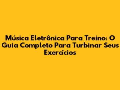 Música Eletrônica Para Treino: O Guia Completo Para Turbinar Seus Exercícios