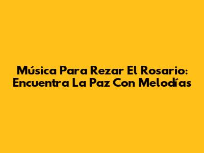 Música Para Rezar El Rosario: Encuentra La Paz Con Melodías