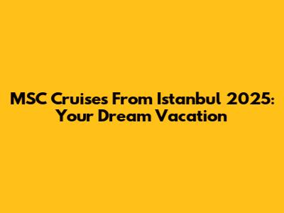 MSC Cruises From Istanbul 2025: Your Dream Vacation