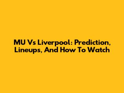 MU Vs Liverpool: Prediction, Lineups, And How To Watch