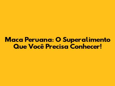 Maca Peruana: O Superalimento Que Você Precisa Conhecer!