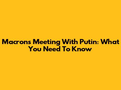 Macron's Meeting With Putin: What You Need To Know