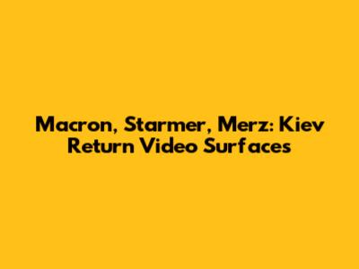 Macron, Starmer, Merz: Kiev Return Video Surfaces