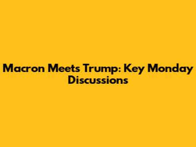 Macron Meets Trump: Key Monday Discussions