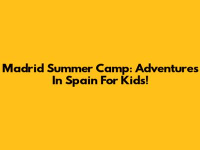 Madrid Summer Camp: Adventures In Spain For Kids!