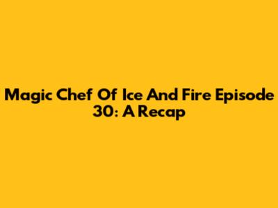Magic Chef Of Ice And Fire Episode 30: A Recap
