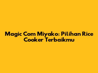 Magic Com Miyako: Pilihan Rice Cooker Terbaikmu