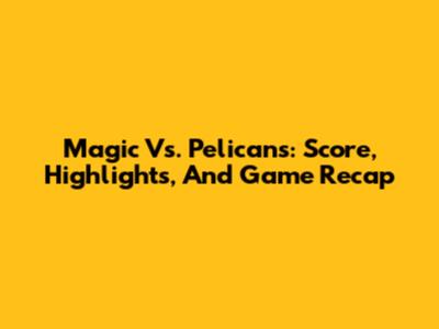 Magic Vs. Pelicans: Score, Highlights, And Game Recap