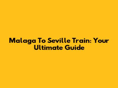 Malaga To Seville Train: Your Ultimate Guide