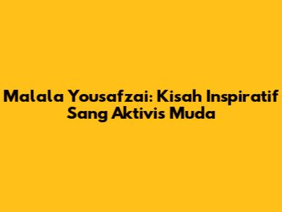 Malala Yousafzai: Kisah Inspiratif Sang Aktivis Muda