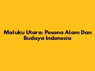 Maluku Utara: Pesona Alam Dan Budaya Indonesia