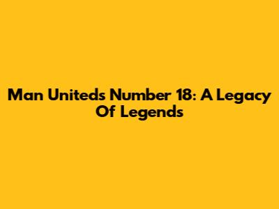 Man United's Number 18: A Legacy Of Legends