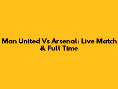 Man United Vs Arsenal: Live Match & Full Time