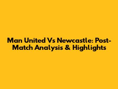 Man United Vs Newcastle: Post-Match Analysis & Highlights