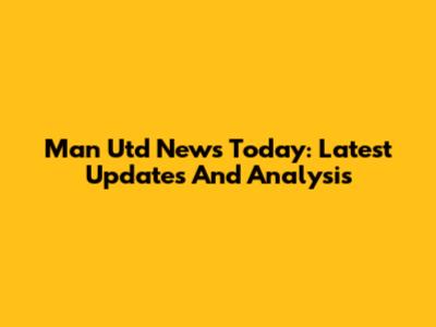 Man Utd News Today: Latest Updates And Analysis