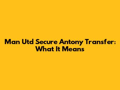 Man Utd Secure Antony Transfer: What It Means
