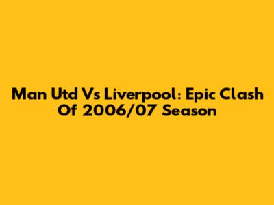 Man Utd Vs Liverpool: Epic Clash Of 2006/07 Season