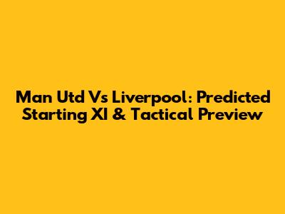 Man Utd Vs Liverpool: Predicted Starting XI & Tactical Preview