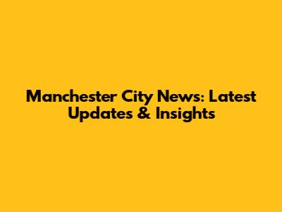 Manchester City News: Latest Updates & Insights
