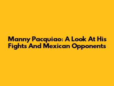 Manny Pacquiao: A Look At His Fights And Mexican Opponents